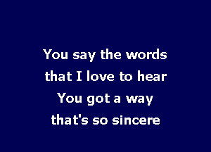 You say the words
that I love to hear

You got a way

that's so sincere