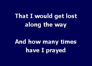 That I would get lost
along the way

And how many times
have I prayed