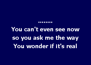 You can't even see now

so you ask me the way
You wonder if it's real