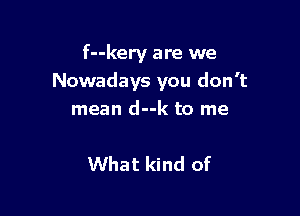 f--kery are we
Nowadays you don't

mean d--k to me

What kind of