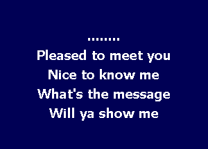 Pleased to meet you

Nice to know me
What's the message
Will ya show me