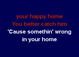 'Cause somethin' wrong
in your home