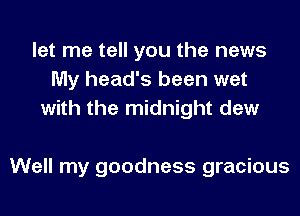 let me tell you the news
My head's been wet
with the midnight dew

Well my goodness gracious