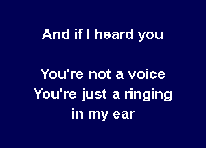 And if I heard you

You're not a voice
You're just a ringing
in my ear