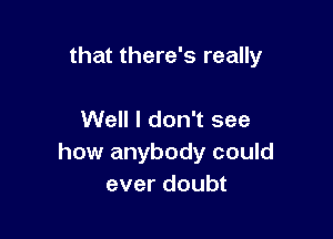 that there's really

Well I don't see
how anybody could
ever doubt