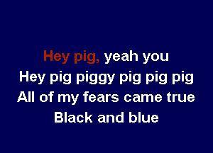 yeah you

Hey pig piggy pig pig pig
All of my fears came true
Black and blue