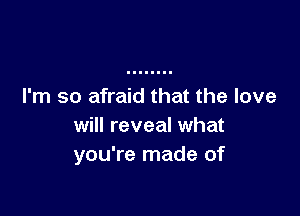 I'm so afraid that the love

will reveal what
you're made of