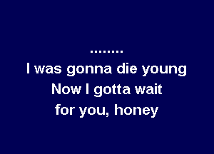 l was gonna die young

Now I gotta wait
for you, honey