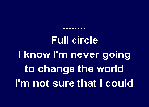 Full circle

I know I'm never going
to change the world
I'm not sure that I could