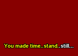 You made time..stand..still...