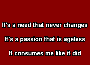 It's a need that never changes
It's a passion that is ageless

It consumes me like it did