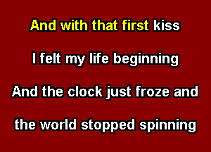 And with that first kiss
I felt my life beginning
And the clock just froze and

the world stopped spinning