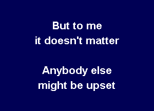 But to me
it doesn't matter

Anybody else
might be upset