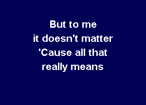 But to me
it doesn't matter

'Cause all that
really means