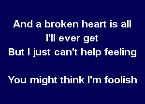 And a broken heart is all
I'll ever get
But I just can't help feeling

You might think I'm foolish