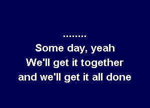 Some day, yeah

We'll get it together
and we'll get it all done