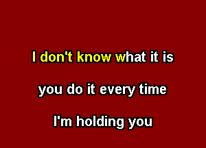 I don't know what it is

you do it every time

I'm holding you