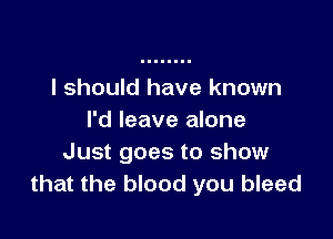 I should have known

I'd leave alone
Just goes to show
that the blood you bleed