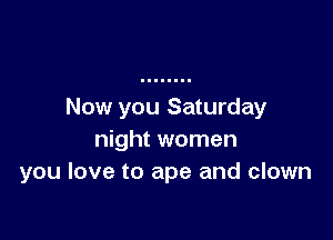Now you Saturday

night women
you love to ape and clown
