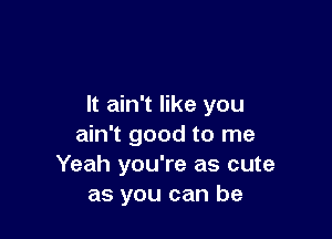 It ain't like you

ain't good to me
Yeah you're as cute
as you can be