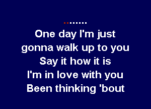 One day I'm just
gonna walk up to you

Say it how it is
I'm in love with you
Been thinking 'bout