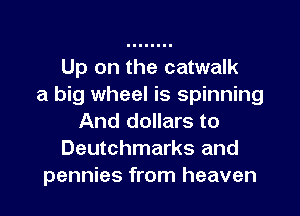 Up on the catwalk
a big wheel is spinning

And dollars to
Deutchmarks and
pennies from heaven