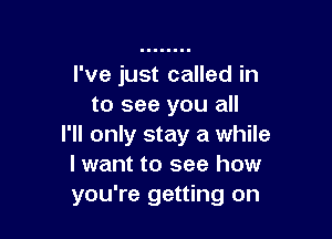 I've just called in
to see you all

I'll only stay a while
I want to see how
you're getting on