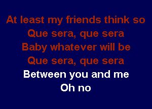 Between you and me
Oh no