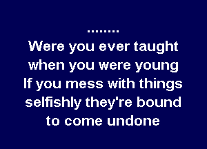 Were you ever taught
when you were young
If you mess with things
selfishly they're bound
to come undone