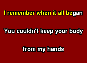 I remember when it all began

You couldn't keep your body

from my hands