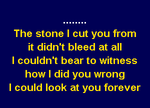 The stone I cut you from
it didn't bleed at all
I couldn't bear to witness
how I did you wrong
I could look at you forever