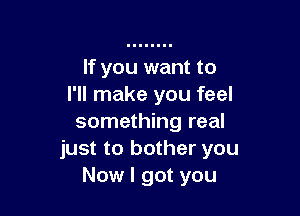 If you want to
I'll make you feel

something real
just to bother you
Now I got you