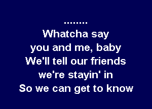 Whatcha say
you and me, baby

We'll tell our friends
we're stayin' in
So we can get to know