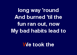 long way 'round
And burned 'til the
fun ran out, now

My bad habits lead to

we took the