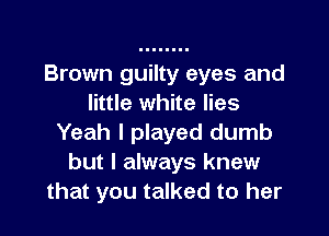 Brown guilty eyes and
little white lies

Yeah I played dumb
but I always knew
that you talked to her