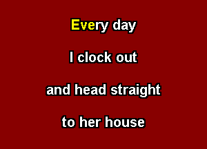 Every day

l clock out

and head straight

to her house