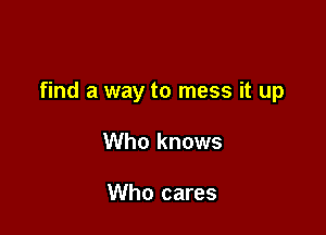 find a way to mess it up

Who knows

Who cares