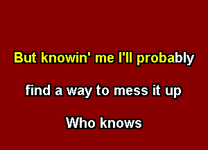 But knowin' me I'll probably

find a way to mess it up

Who knows