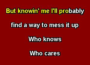 But knowin' me I'll probably

find a way to mess it up
Who knows

Who cares