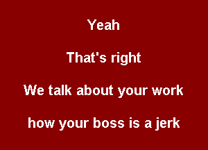 Yeah

That's right

We talk about your work

how your boss is a jerk