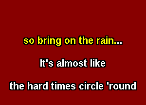 so bring on the rain...

It's almost like

the hard times circle 'round