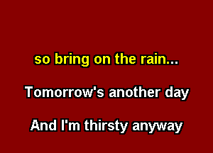 so bring on the rain...

Tomorrow's another day

And I'm thirsty anyway