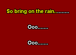 So bring on the rain ..........

Ooo .......

Ooo .......