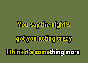 You saythe night's

got you acting crazy

lthink it's something more