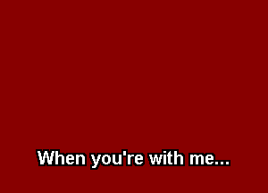 When you're with me...