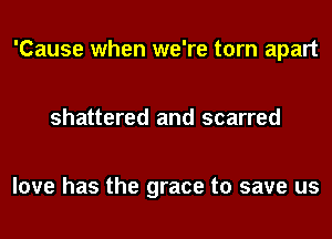 'Cause when we're torn apart

shattered and scarred

love has the grace to save us