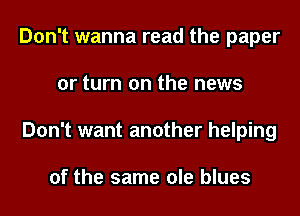 Don't wanna read the paper
or turn on the news
Don't want another helping

of the same ole blues