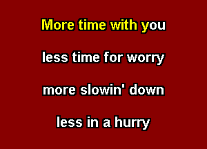 More time with you
less time for worry

more slowin' down

less in a hurry