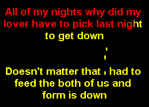 All of my nights why did my
lover have to pick last night
to get down

Doesn't matter that . had to
' feed the both of us and
form is down