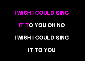 I WISH I COULD SING

IT TO YOU OH NO

IWISH I COULD SING

IT TO YOU